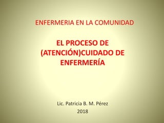 ENFERMERIA EN LA COMUNIDAD
EL PROCESO DE
(ATENCIÓN)CUIDADO DE
ENFERMERÍA
Lic. Patricia B. M. Pérez
2018
 