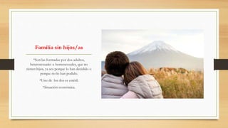 Familia sin hijos/as
*Son las formadas por dos adultos,
heterosexuales u homosexuales, que no
tienen hijos, ya sea porque lo han decidido o
porque no lo han podido.
*Uno de los dos es estéril.
*Situación económica.
 