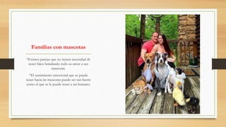 Familias con mascotas
*Existen parejas que no tienen necesidad de
tener hijos brindando todo su amor a sus
mascotas.
*El sentimiento emocional que se puede
tener hacia las mascotas puede ser tan fuerte
como el que se le puede tener a un humano.
 
