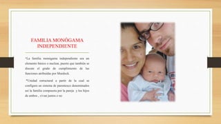 FAMILIA MONÓGAMA
INDEPENDIENTE
*La familia monógama independiente sea un
elemento básico o nuclear, puesto que también se
discute el grado de cumplimiento de las
funciones atribuidas por Murdock.
*Unidad estructural a partir de la cual se
configura un sistema de parentesco denominados
así la familia compuesta por la pareja y los hijos
de ambos , vivan juntos o no
 