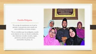 Familia Polígama
*Es un tipo de matrimonio en el cual se
permite a una persona estar casada con
varios individuos al mismo tiempo.
*No se considera que hay poligamia, cuando
en la relación no hay un vínculo establecido,
sino relaciones sexuales casuales, orgías,
pernoctas, amoríos, prostitución,
intercambio de pareja, etc.
 
