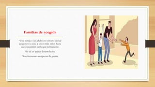Familias de acogida
*Una pareja o un adulto en solitario decide
acoger en su casa a uno o más niños hasta
que encuentren un hogar permanente.
*Se da en países desarrollados.
*Son frecuentes en épocas de guerra.
 