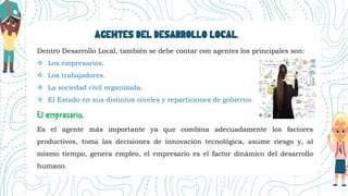 AGENTES DEL DESARROLLO LOCAL.
Dentro Desarrollo Local, también se debe contar con agentes los principales son:
 Los empresarios.
 Los trabajadores.
 La sociedad civil organizada.
 El Estado en sus distintos niveles y reparticiones de gobierno.
Es el agente más importante ya que combina adecuadamente los factores
productivos, toma las decisiones de innovación tecnológica, asume riesgo y, al
mismo tiempo, genera empleo, el empresario es el factor dinámico del desarrollo
humano.
 