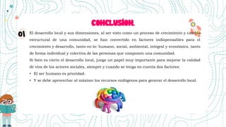 CONCLUSION.
El desarrollo local y sus dimensiones, al ser visto como un proceso de crecimiento y cambio
estructural de una comunidad, se han convertido en factores indispensables para el
crecimiento y desarrollo, tanto en lo: humano, social, ambiental, integral y económico, tanto
de forma individual y colectiva de las personas que componen una comunidad.
Si bien es cierto el desarrollo local, juega un papel muy importante para mejorar la calidad
de viva de los actores sociales, siempre y cuando se tenga en cuenta dos factores:
• El ser humano es prioridad.
• Y se debe aprovechar al máximo los recursos endógenos para generar el desarrollo local.
 