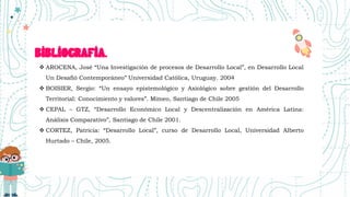BIBLIOGRAFIA.
 AROCENA, José “Una Investigación de procesos de Desarrollo Local”, en Desarrollo Local
Un Desafió Contemporáneo” Universidad Católica, Uruguay. 2004
 BOISIER, Sergio: “Un ensayo epistemológico y Axiológico sobre gestión del Desarrollo
Territorial: Conocimiento y valores”. Mimeo, Santiago de Chile 2005
 CEPAL – GTZ, “Desarrollo Económico Local y Descentralización en América Latina:
Análisis Comparativo”, Santiago de Chile 2001.
 CORTEZ, Patricia: “Desarrollo Local”, curso de Desarrollo Local, Universidad Alberto
Hurtado – Chile, 2005.
 