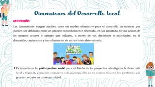 Las dimensiones surgen también como un modelo alternativo para el desarrollo las mismas que
pueden ser definidas como un proceso específicamente orientado, en los resultado de una acción de
los mismos actores o agentes que influyen, a través de sus decisiones o actividades, en el
desarrollo, crecimiento y transformación de un territorio determinado.
 Es importante la participación social para el diseño de los proyectos estratégicos de desarrollo
local y regional, porque no siempre la sola participación de los actores resuelve los problemas que
generan retraso en una comunidad.
 
