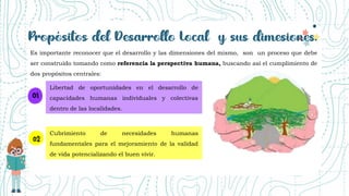 Es importante reconocer que el desarrollo y las dimensiones del mismo, son un proceso que debe
ser construido tomando como referencia la perspectiva humana, buscando así el cumplimiento de
dos propósitos centrales:
Libertad de oportunidades en el desarrollo de
capacidades humanas individuales y colectivas
dentro de las localidades.
Cubrimiento de necesidades humanas
fundamentales para el mejoramiento de la validad
de vida potencializando el buen vivir.
 