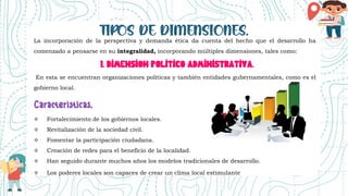 La incorporación de la perspectiva y demanda ética da cuenta del hecho que el desarrollo ha
comenzado a pensarse en su integralidad, incorporando múltiples dimensiones, tales como:
1. DIMENSION POLITICO ADMINISTRATIVA.
En esta se encuentran organizaciones políticas y también entidades gubernamentales, como es el
gobierno local.
 Fortalecimiento de los gobiernos locales.
 Revitalización de la sociedad civil.
 Fomentar la participación ciudadana.
 Creación de redes para el beneficio de la localidad.
 Han seguido durante muchos años los modelos tradicionales de desarrollo.
 Los poderes locales son capaces de crear un clima local estimulante
 