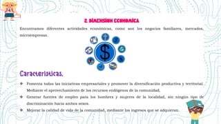 2. DIMENSION ECONOMICA
Encontramos diferentes actividades económicas, como son los negocios familiares, mercados,
microempresas.
 Fomenta todas las iniciativas empresariales y promover la diversificación productiva y territorial.
Mediante el aprovechamiento de los recursos endógenos de la comunidad,
 Generar fuentes de empleo para los hombres y mujeres de la localidad, sin ningún tipo de
discriminación hacia ambos sexos.
 Mejorar la calidad de vida de la comunidad, mediante los ingresos que se adquieran.
 