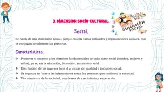 3. DIMENSION SOCIO°CULTURAL:
Se habla de una dimensión social, porque existen varias entidades y organizaciones sociales, que
se conjugan socialmente las personas.
 Promover el ascenso a los derechos fundamentales de cada actor social (hombre, mujeres y
niños), ya se, en la educación, formación, nutrición y salid.
 Distribución de las ingresos bajo el principio de igualdad e inclusión social.
 Se organiza en base a las interacciones entra las personas que conforma la sociedad.
 Vinculamiento de la sociedad, con deseos de crecimiento y superación.
 
