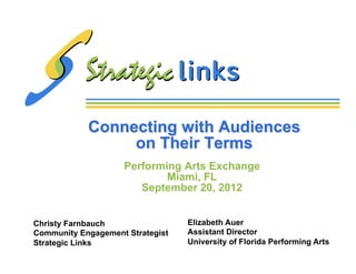Connecting with Audiences
                 on Their Terms
                    Performing Arts Exchange
                            Miami, FL
                       September 20, 2012


Christy Farnbauch                 Elizabeth Auer
Community Engagement Strategist   Assistant Director
Strategic Links                   University of Florida Performing Arts
 