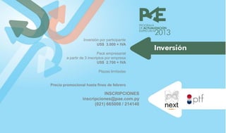Inversión por participante
                          US$ 3.000 + IVA

                            Pack empresarial
        a partir de 3 inscriptos por empresa
                            US$ 2.700 + IVA

                           Plazas limitadas


Precio promocional hasta fines de febrero

                            INSCRIPCIONES
                 inscripciones@pae.com.py
                       (021) 665008 / 214140
 