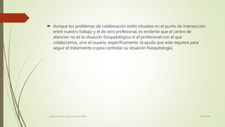  Aunque los problemas de colaboración estén situados en el punto de intersección
entre nuestro trabajo y el de otro profesional, es evidente que el centro de
atención no es la situación fisiopatológica ni el profesional con el que
colaboramos, sino el usuario, específicamente, la ayuda que este requiere para
seguir el tratamiento o para controlar su situación fisiopatología.
11/08/2016Adalberto Pizarro Enfermero MN 50305
 
