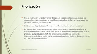 Priorización
 Tras la valoración, se deben tomar decisiones respecto a la priorización de los
diagnósticos. Las prioridades se establecen basándose en las necesidades de las
personas, familias y comunidades.
 Unión de los diagnósticos enfermeros con los resultados e intervenciones
 Un diagnóstico enfermero exacto y válido determina el resultado sensible a la
actuación enfermera. Estos resultados guían la selección de intervenciones que es
probable que produzcan el efecto terapéutico deseado. De nuevo, las
intervenciones tratarán tanto los factores relacionados, o factores de riesgo, como
las características definitorias.
11/08/2016Adalberto Pizarro Enfermero MN 50305
 