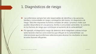 1. Diagnósticos de riesgo
 Las enfermeras siempre han sido responsables de identificar a las personas,
familias y comunidades en riesgo y protegerlos del mismo. Un diagnóstico de
riesgo “describe respuestas humanas a estados de salud / procesos vitales que
pueden desarrollarse en una persona, familia o comunidad vulnerables. Se sustenta
en los factores de riesgo que contribuyen al aumento de la vulnerabilidad”.
 Por ejemplo, el diagnóstico riesgo de deterioro de la integridad cutánea incluye
tanto factores internos como externos que influyen en la vulnerabilidad. Las
intervenciones que la enfermera selecciona para alcanzar los resultados se basan
en estos factores influyentes.
11/08/2016Adalberto Pizarro Enfermero MN 50305
 
