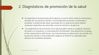 2. Diagnósticos de promoción de la salud
 Un diagnóstico de promoción de la salud es un juicio clínico sobre la motivación y
el deseo de una persona, familia o comunidad para aumentar su bienestar y
actualizar su potencial de salud, expresado por su disposición para mejorar
conductas específicas de salud tales como la nutrición o el ejercicio.
 Los diagnósticos de promoción de la salud pueden usarse en cualquier situación
de salud y no requieren un nivel específico de bienestar. Esta disposición se apoya
en las características definitorias. Las intervenciones se seleccionan de acuerdo con
la persona, familia o comunidad para asegurar al máximo su capacidad para
alcanzar los resultados deseados.
11/08/2016Adalberto Pizarro Enfermero MN 50305
 