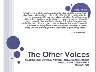 The Other Voices STRATEGIES FOR WORKING WITH ENGLISH LANGUAGE LEARNERS Maricruz Avitia/Christina Helsel March 9, 2009 &quot;What sets worlds in motion is the interplay of differences, their attraction and repulsions. Life is plurality, death is uniformity. By suppressing differences and peculiarities, by eliminating different civilizations and cultures, progress weakens life and favors death. The ideal of a single civilization for everyone, implicit in the cult of progress and technique, impoverishes and mutilates us. Every view of the world that becomes extinct, every culture that disappears, diminishes a possibility of life.&quot; ::Octavio Paz::  Read. Think. 