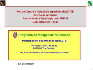 Red de Ciencia y Tecnología Espaciales (RedCYTE)
              Evento de Arranque
     Centro de Alta Tecnología de la UNAM
             Querétaro 2011.11.23-25



 Programa Aeroespacial Politécnico
    Participación del IPN en la RedCyTE
               Ver-4; Rev-3 / 2011.11.22-Ma
                 S Viñals P / M Rosales /

  PAE_411DT_v4r3 MR-AS-SV BV Part IPN en RedCyTE_111122.pptx




 NO SE PRESENTÖ
                                                               1
 