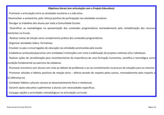 Objetivos Gerais (em articulação com o Projeto Educativo):
- Promover a articulação entre as atividades escolares e a vida ativa.
-Desenvolver a autoestima, pelo reforço positivo da participação nas atividades escolares.
- Divulgar os trabalhos dos alunos por toda a Comunidade Escolar.
- Diversificar as metodologias na apresentação dos conteúdos programáticos nomeadamente pela rentabilização dos recursos
existentes na Escola.
- Realizar visitas de estudo como complemento prático dos conteúdos programáticos.
- Organizar atividades lúdico- formativas.
- Envolver os pais e encarregados de educação nas atividades promovidas pela escola.
- Estabelecer protocolos/parcerias com entidades/ instituições com vista à viabilização de projetos coletivos e/ou individuais.
- Realizar ações de sensibilização para reconhecimento da importância de uma formação humanista, científica e tecnológica como
condição fundamental ao exercício da cidadania.
- Promover encontros com alunos com vista ao debate de problemas e ao seu envolvimento na procura de soluções para os mesmos
- Promover atitudes e hábitos positivos de relação sócio – afetiva através do respeito pelos outros, nomeadamente pelo respeito à
(s) diferença (s).
- Combater hábitos culturais nocivos ao desenvolvimento físico e intelectual.
- Garantir apoio educativo suplementar a alunos com necessidades específicas.
- Conjugar opções e prioridades metodológicas na articulação curricular.

Plano Anual de Escola 2013/14

Página 26

 