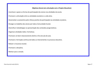 Objetivos Gerais (em articulação com o Projeto Educativo):
- Incentivar e apoiar as formas de participação dos alunos nas atividades da escola.
- Promover a articulação entre as atividades escolares e a vida ativa.
- Desenvolver a autoestima pelo reforço positivo da participação nas atividades escolares.
- Divulgar os trabalhos dos alunos por toda a Comunidade Escolar.
- Diversificar metodologias na apresentação dos conteúdos programáticos.
- Organizar atividades lúdico- formativas.
- Promover um bom relacionamento dentro e fora da sala de aula.
- Promover a formação contínua de todos os intervenientes no processo educativo.
- Reduzir o insucesso escolar.
- Promover a disciplina.
- Motivar para o estudo.

Plano Anual de Escola 2013/14

Página 37

 