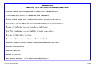 Objetivos Gerais
(Articulação com as estratégias sugeridas no Projeto Educativo):
- Incentivar e apoiar as formas de participação dos alunos nas atividades da escola.
- Promover a articulação entre as atividades escolares e a vida ativa.
- Realizar visitas de estudo como complemento prático dos conteúdos programáticos.
- Desenvolver a autoestima pelo reforço positivo da participação nas atividades escolares.
- Divulgar os trabalhos dos alunos por toda a Comunidade Escolar.
- Diversificar metodologias na apresentação dos conteúdos programáticos.
- Organizar atividades lúdico- formativas.
- Promover um bom relacionamento dentro e fora da sala de aula.
- Promover a formação contínua de todos os intervenientes no processo educativo.
- Reduzir o insucesso escolar.
- Promover a disciplina.
- Motivar para o estudo.
*Mais os novos Objetivos (7 a 14) acrescentados na adenda do PEE
Plano Anual de Escola 2013/14

Página 50

 