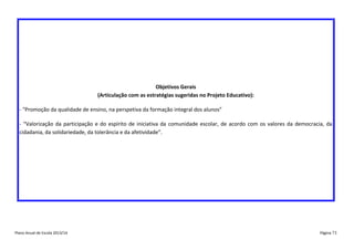 Objetivos Gerais
(Articulação com as estratégias sugeridas no Projeto Educativo):
- “Promoção da qualidade de ensino, na perspetiva da formação integral dos alunos”
- “Valorização da participação e do espírito de iniciativa da comunidade escolar, de acordo com os valores da democracia, da
cidadania, da solidariedade, da tolerância e da afetividade”.

Plano Anual de Escola 2013/14

Página 73

 