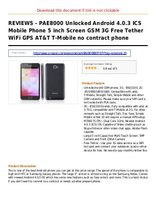 Download this document if link is not clickable
REVIEWS - PAE8000 Unlocked Android 4.0.3 ICS
Mobile Phone 5 inch Screen GSM 3G Free Tether
WiFi GPS AT&T T-Mobile no contract phone
Product Details :
http://www.amazon.com/exec/obidos/ASIN/B008B0T67Y?tag=sriodonk-20
Average Customer Rating
3.8 out of 5
Product Feature
Unlocked world GSM phone. 3G - 850/2100, 2Gq
-850/900/1800/1900. Compatible with at&t,
T-Mobile, Straight Talk, Simple Mobile and other
GSM networks. Please make sure your SIM card is
not locked with PUK code.
3G - 850/2100 bands. Fully compatible with at&t atq
3.75G, compatilble with T-Mobile at 2G. For other
network such as Straight Talk, Trac fone, Simple
Mobile or Net 10 will require a manual APN setup.
MTK6575 CPU - Dual Core 1GHz. Newest Androidq
4.0.3 (ICS) OS. Capable of Video chatting such as
Skype Video or other video chat apps. Adobe Flash
capable.
Large 5 inch Capacitive Multi-Touch Screen. 5MPq
Camera and Front QVGA Camera
Free Tether - Use your 3G data service as a WiFiq
hot spot and connect your notebook, ipad or other
device for free. No need to pay monthly tether fee.
Product Description
This is one of the best Android phone you can get at this price range. The speed of the phone is comparable to
high end HTC or Samsung Galaxy phone. The large 5" screen is almost as big as the Samsung Notes. Comes
with newest Android 4.0.3 OS which has some new features such as face unlock and more. This is a best choice
if you don't want to commit to a contract or needs a better prepaid phone.
 