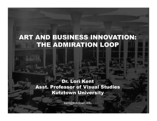 ART AND BUSINESS INNOVATION:
THE ADMIRATION LOOP
Dr. Lori Kent
Asst. Professor of Visual Studies
Kutztown University
kent@kutztown.edu
 