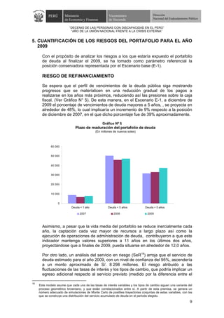 PERÚ        Ministerio                      Viceministro                   Dirección
                       de Economía y Finanzas          de Hacienda                    Nacional del Endeudamiento Público


                          “DECENIO DE LAS PERSONAS CON DISCAPACIDAD EN EL PERÚ”
                           “AÑO DE LA UNIÓN NACIONAL FRENTE A LA CRISIS EXTERNA”


5. CUANTIFICACIÓN DE LOS RIESGOS DEL PORTAFOLIO PARA EL AÑO
   2009

       Con el propósito de analizar los riesgos a los que estaría expuesto el portafolio
       de deuda al finalizar el 2009, se ha tomado como parámetro referencial la
       posición conservadora representada por el Escenario base (E-1).

       RIESGO DE REFINANCIAMIENTO

       Se espera que el perfil de vencimientos de la deuda pública siga mostrando
       progresos que se materialicen en una reducción gradual de los pagos a
       realizarse en los años más próximos, reduciendo así las presiones sobre la caja
       fiscal. (Ver Gráfico N° 5). De esta manera, en el Escenario E-1, a diciembre de
       2009 el porcentaje de vencimientos de deuda mayores a 5 años, , se proyecta en
       alrededor de 48%, lo cual implicaría un incremento de 9% respecto a la posición
       de diciembre de 2007, en el que dicho porcentaje fue de 39% aproximadamente.

                                                  Gráfico Nº 5
                               Plazo de maduración del portafolio de deuda
                                             (En millones de nuevos soles)



             60 000


             50 000


             40 000


             30 000


             20 000


             10 000


                  0
                            Deuda < 1 año             Deuda < 5 años             Deuda > 5 años

                                  2007                    2008                    2009



       Asimismo, a pesar que la vida media del portafolio se reduce inercialmente cada
       año, la captación cada vez mayor de recursos a largo plazo así como la
       ejecución de operaciones de administración de deuda, contribuyeron a que este
       indicador mantenga valores superiores a 11 años en los últimos dos años,
       proyectándose que a finales de 2009, pueda situarse en alrededor de 12,0 años.

       Por otro lado, un análisis del servicio en riesgo (SeR18) arroja que el servicio de
       deuda estimado para el año 2009, con un nivel de confianza del 95%, ascendería
       a un monto aproximado de S/. 8 298 millones. El riesgo atribuido a las
       fluctuaciones de las tasas de interés y los tipos de cambio, que podría implicar un
       egreso adicional respecto al servicio previsto (medido por la diferencia entre el

18
     Este modelo asume que cada una de las tasas de interés variables y los tipos de cambio siguen una variante del
     proceso geométrico browniano, y que están correlacionados entre sí. A partir de esta premisa, se genera un
     número adecuado de simulaciones de Monte Carlo de posibles trayectorias conjuntas de estas variables, con las
     que se construye una distribución del servicio acumulado de deuda en el período elegido.
                                                                                                                  9
 