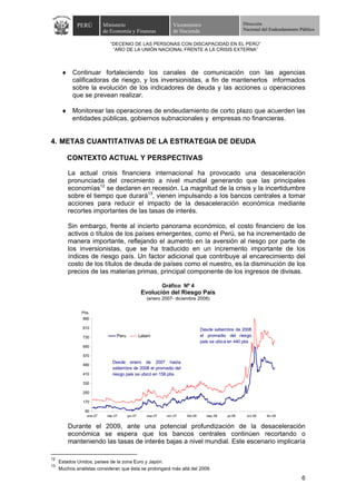 PERÚ         Ministerio                            Viceministro                        Dirección
                          de Economía y Finanzas                de Hacienda                         Nacional del Endeudamiento Público


                             “DECENIO DE LAS PERSONAS CON DISCAPACIDAD EN EL PERÚ”
                              “AÑO DE LA UNIÓN NACIONAL FRENTE A LA CRISIS EXTERNA”



      ♦ Continuar fortaleciendo los canales de comunicación con las agencias
        calificadoras de riesgo, y los inversionistas, a fin de mantenerlos informados
        sobre la evolución de los indicadores de deuda y las acciones u operaciones
        que se prevean realizar.

      ♦ Monitorear las operaciones de endeudamiento de corto plazo que acuerden las
        entidades públicas, gobiernos subnacionales y empresas no financieras.


4. METAS CUANTITATIVAS DE LA ESTRATEGIA DE DEUDA

        CONTEXTO ACTUAL Y PERSPECTIVAS

         La actual crisis financiera internacional ha provocado una desaceleración
         pronunciada del crecimiento a nivel mundial generando que las principales
         economías12 se declaren en recesión. La magnitud de la crisis y la incertidumbre
         sobre el tiempo que durará13, vienen impulsando a los bancos centrales a tomar
         acciones para reducir el impacto de la desaceleración económica mediante
         recortes importantes de las tasas de interés.

         Sin embargo, frente al incierto panorama económico, el costo financiero de los
         activos o títulos de los países emergentes, como el Perú, se ha incrementado de
         manera importante, reflejando el aumento en la aversión al riesgo por parte de
         los inversionistas, que se ha traducido en un incremento importante de los
         índices de riesgo país. Un factor adicional que contribuye al encarecimiento del
         costo de los títulos de deuda de países como el nuestro, es la disminución de los
         precios de las materias primas, principal componente de los ingresos de divisas.

                                                            Gráfico Nº 4
                                                 Evolución del Riesgo País
                                                   (enero 2007- diciembre 2008)

               Pbs
                890

                810                                                            Desde setiembre de 2008
                730             Peru            Latam                          el promedio del riesgo
                                                                               país se ubica en 440 pbs
                650

                570
                              Desde enero de 2007 hasta
                490
                              setiembre de 2008 el promedio del
                410           riesgo país se ubicó en 158 pbs

                330

                250

                170

                 90
                 ene-07    mar-07      jun-07      sep-07    nov-07   feb-08     may-08    jul-08    oct-08    dic-08


         Durante el 2009, ante una potencial profundización de la desaceleración
         económica se espera que los bancos centrales continúen recortando o
         manteniendo las tasas de interés bajas a nivel mundial. Este escenario implicaría

12
     Estados Unidos, países de la zona Euro y Japón.
13
     Muchos analistas consideran que ésta se prolongará más allá del 2009.

                                                                                                                                6
 