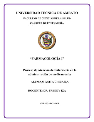 UNIVERSIDAD TÉCNICA DE AMBATO
FACULTAD DE CIENCIAS DE LA SALUD
CARRERA DE ENFERMERÍA
“FARMACOLOGÍA I”
Proceso de Atención de Enfermería en la
administración de medicamentos
ALUMNA: ANITA CHICAIZA
DOCENTE: DR. FREDDY IZA
AMBATO – ECUADOR
 