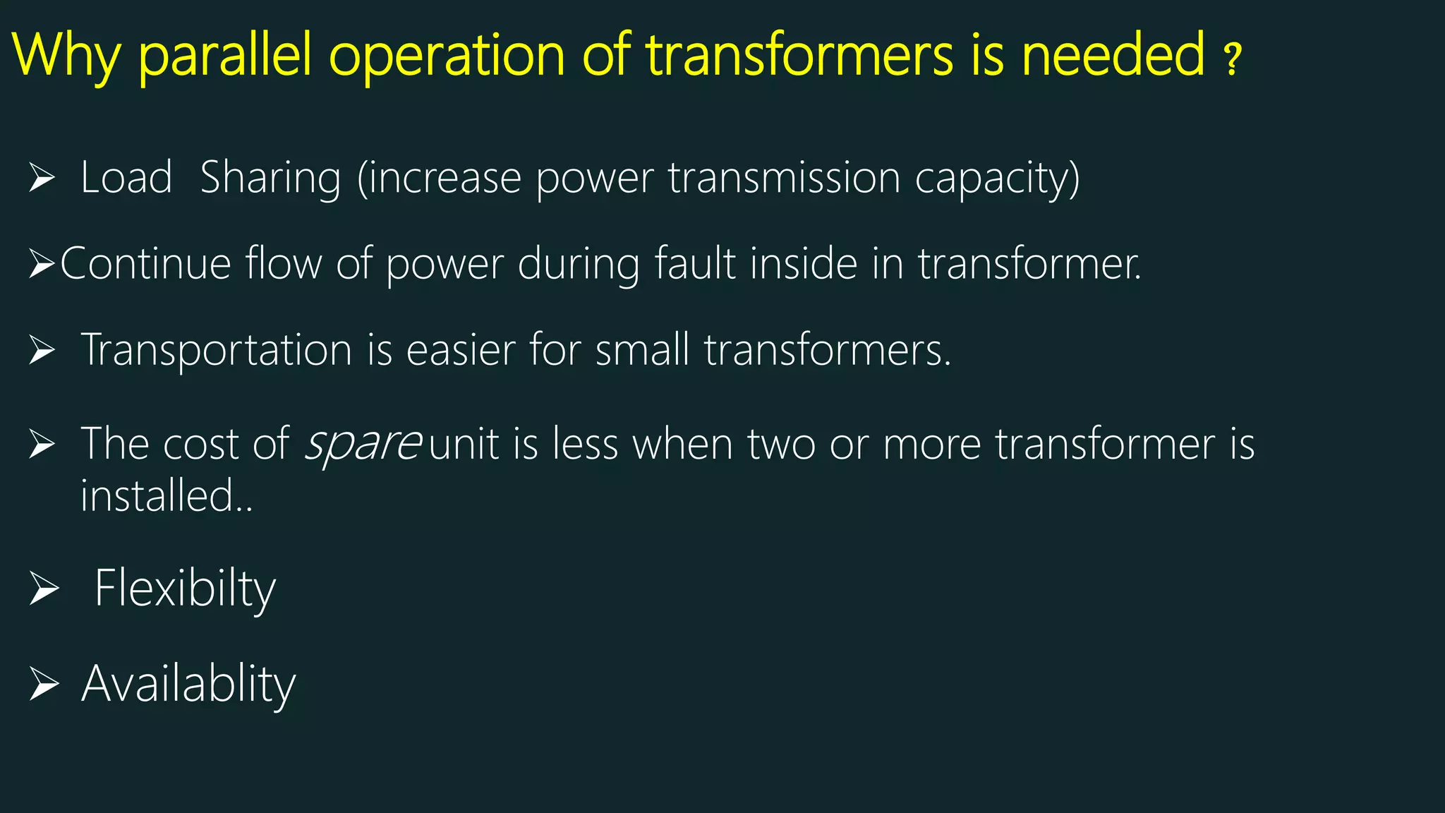 Why parallel operation of transformers is needed ?
 Load Sharing (increase power transmission capacity)
Continue flow of power during fault inside in transformer.
 Transportation is easier for small transformers.
 The cost of spare unit is less when two or more transformer is
installed..
 Flexibilty
 Availablity
 