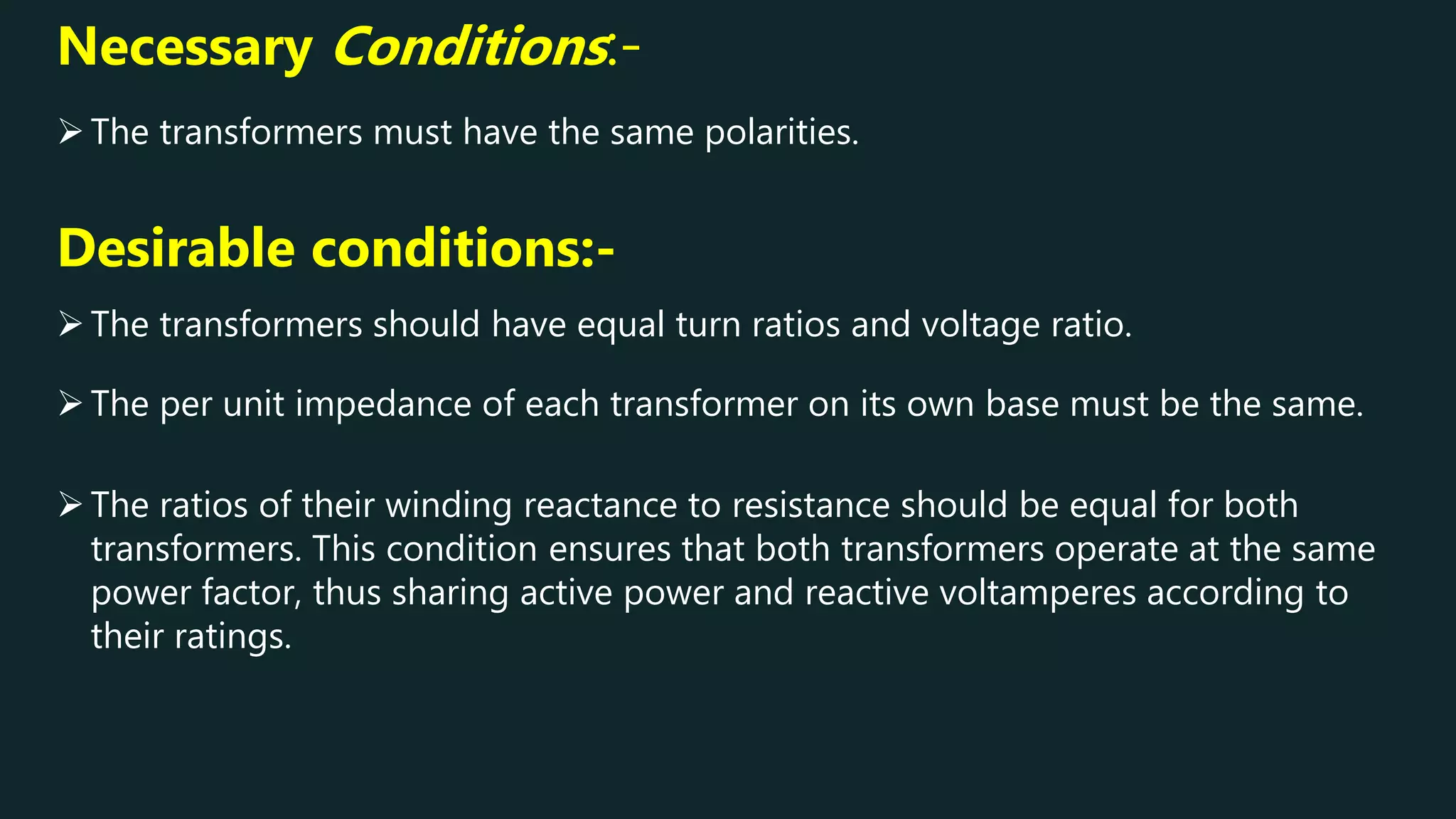 The per unit impedance of each transformer on its own base must be the same.
Necessary Conditions:-
The transformers must have the same polarities.
The transformers should have equal turn ratios and voltage ratio.
Desirable conditions:-
The ratios of their winding reactance to resistance should be equal for both
transformers. This condition ensures that both transformers operate at the same
power factor, thus sharing active power and reactive voltamperes according to
their ratings.
 