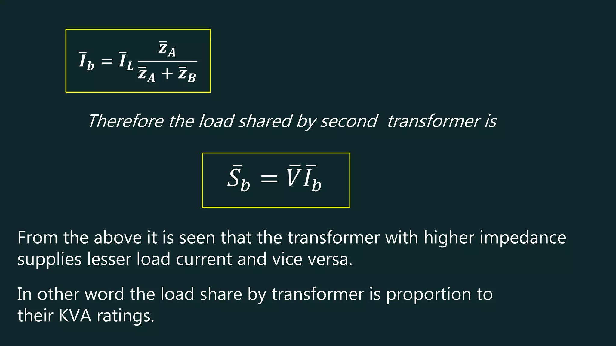 𝑰𝒃 = 𝑰𝑳
𝒛𝑨
𝒛𝑨 + 𝒛𝑩
Therefore the load shared by second transformer is
𝑆𝑏 = 𝑉𝐼𝑏
From the above it is seen that the transformer with higher impedance
supplies lesser load current and vice versa.
In other word the load share by transformer is proportion to
their KVA ratings.
 