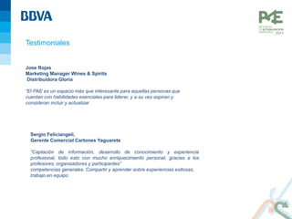 Testimoniales
Jose Rojas
Marketing Manager Wines & Spirits
Distribuidora Gloria
“El PAE es un espacio más que interesante para aquellas personas que
cuentan con habilidades esenciales para liderar, y a su vez aspiran y
consideran incluir y actualizar sus competencias generales. Compartir y
aprender sobre experiencias exitosas, trabajo en equipo y pro actividad, son
algunas de los pilares que hacen de este programa más que recomendable”
Sergio Feliciangeli,
Gerente Comercial Cartones Yaguarete
“Captación de información, desarrollo de conocimiento y experiencia
profesional, todo esto con mucho enriquecimiento personal, gracias a los
profesores, organizadores y participantes”
competencias generales. Compartir y aprender sobre experiencias exitosas,
trabajo en equipo y pro actividad, son algunas de los pilares que hacen de
este programa más que recomendable”
 