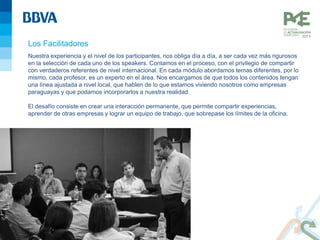 Los Facilitadores
Nuestra experiencia y el nivel de los participantes, nos obliga día a día, a ser cada vez más rigurosos
en la selección de cada uno de los speakers. Contamos en el proceso, con el privilegio de compartir
con verdaderos referentes de nivel internacional. En cada módulo abordamos temas diferentes, por lo
mismo, cada profesor, es un experto en el área. Nos encargamos de que todos los contenidos tengan
una línea ajustada a nivel local, que hablen de lo que estamos viviendo nosotros como empresas
paraguayas y que podamos incorporarlos a nuestra realidad.
El desafío consiste en crear una interacción permanente, que permite compartir experiencias,
aprender de otras empresas y lograr un equipo de trabajo, que sobrepase los límites de la oficina.
 