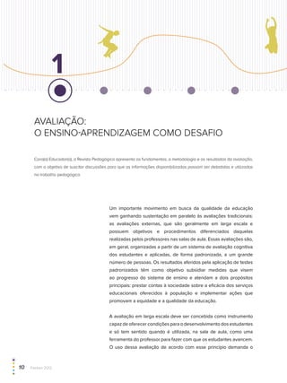 avaliação:
o ensino-aprendizagem como desafio
Caro(a) Educador(a), a Revista Pedagógica apresenta os fundamentos, a metodologia e os resultados da avaliação,
com o objetivo de suscitar discussões para que as informações disponibilizadas possam ser debatidas e utilizadas
no trabalho pedagógico.
1
Um importante movimento em busca da qualidade da educação
vem ganhando sustentação em paralelo às avaliações tradicionais:
as avaliações externas, que são geralmente em larga escala e
possuem objetivos e procedimentos diferenciados daquelas
realizadas pelos professores nas salas de aula. Essas avaliações são,
em geral, organizadas a partir de um sistema de avaliação cognitiva
dos estudantes e aplicadas, de forma padronizada, a um grande
número de pessoas. Os resultados aferidos pela aplicação de testes
padronizados têm como objetivo subsidiar medidas que visem
ao progresso do sistema de ensino e atendam a dois propósitos
principais: prestar contas à sociedade sobre a eficácia dos serviços
educacionais oferecidos à população e implementar ações que
promovam a equidade e a qualidade da educação.
A avaliação em larga escala deve ser concebida como instrumento
capaz de oferecer condições para o desenvolvimento dos estudantes
e só tem sentido quando é utilizada, na sala de aula, como uma
ferramenta do professor para fazer com que os estudantes avancem.
O uso dessa avaliação de acordo com esse princípio demanda o
10  Paebes 2012
 