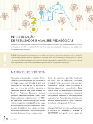 2
MATRIZ DE REFERÊNCIA
Para realizar uma avaliação, é necessário definir o
conteúdo que se deseja avaliar. Em uma avaliação
em larga escala, essa definição é dada pela
construção de uma MATRIZ DE REFERÊNCIA,
que é um recorte do currículo e apresenta as
habilidades definidas para serem avaliadas. No
Brasil, os Parâmetros Curriculares Nacionais
(PCN) para o Ensino Fundamental e para o Ensino
Médio, publicados, respectivamente, em 1997 e
em 2000, visam à garantia de que todos tenham,
mesmo em lugares e condições diferentes, acesso
a conhecimentos considerados essenciais para o
exercício da cidadania. Cada estado, município e
escola tem autonomia para elaborar seu próprio
currículo, desde que atenda a essa premissa.
Diante da autonomia garantida legalmente
em nosso país, as orientações curriculares
do Espírito Santo apresentam conteúdos com
características próprias, como concepções e
objetivos educacionais compartilhados. Desta
forma, o estado visa a desenvolver o processo de
ensino-aprendizagem em seu sistema educacional
com qualidade, atendendo às particularidades de
seus estudantes. Pensando nisso, foi criada uma
Matriz de Referência específica para a realização
da avaliação em larga escala do Paebes.
A Matriz de Referência tem, entre seus fundamentos,
os conceitos de competência e habilidade. A
COMPETÊNCIA corresponde a um grupo de
Esta seção traz os fundamentos da metodologia de avaliação externa do Paebes 2012, a Matriz de Referência, a Teoria
de Resposta ao Item (TRI) e a Escala de Proficiência. Os conceitos apresentados são tratados com maior detalhamento
no site www.paebes.caedufjf.net.
Em2012,oPaebesavaliou,pelaprimeiravez,aáreadeCiênciasHumanas,envolvendoasdisciplinas:HistóriaeGeografia.
Como essa foi a primeira aplicação, destinada aos estudantes dessa série, a interpretação dos resultados de Ciências
Humanas nas Revistas Pedagógicas será feita através dos intervalos de proficiência dos Padrões de Desempenho. Sendo
assim, registramos que não haverá a representação gráfica da escala de proficiência nessa edição.
interpretação
de resultados e análises pedagógicas
16  Paebes 2012
 
