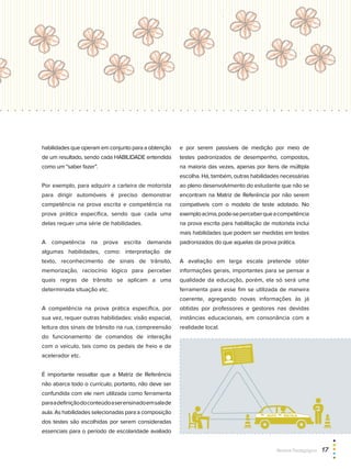 AUTO ESCOLA
CARTEIRA DE HABILITAÇÃO
habilidades que operam em conjunto para a obtenção
de um resultado, sendo cada HABILIDADE entendida
como um “saber fazer”.
Por exemplo, para adquirir a carteira de motorista
para dirigir automóveis é preciso demonstrar
competência na prova escrita e competência na
prova prática específica, sendo que cada uma
delas requer uma série de habilidades.
A competência na prova escrita demanda
algumas habilidades, como: interpretação de
texto, reconhecimento de sinais de trânsito,
memorização, raciocínio lógico para perceber
quais regras de trânsito se aplicam a uma
determinada situação etc.
A competência na prova prática específica, por
sua vez, requer outras habilidades: visão espacial,
leitura dos sinais de trânsito na rua, compreensão
do funcionamento de comandos de interação
com o veículo, tais como os pedais de freio e de
acelerador etc.
É importante ressaltar que a Matriz de Referência
não abarca todo o currículo; portanto, não deve ser
confundida com ele nem utilizada como ferramenta
paraadefiniçãodoconteúdoaserensinadoemsalade
aula. As habilidades selecionadas para a composição
dos testes são escolhidas por serem consideradas
essenciais para o período de escolaridade avaliado
e por serem passíveis de medição por meio de
testes padronizados de desempenho, compostos,
na maioria das vezes, apenas por itens de múltipla
escolha. Há, também, outras habilidades necessárias
ao pleno desenvolvimento do estudante que não se
encontram na Matriz de Referência por não serem
compatíveis com o modelo de teste adotado. No
exemploacima,pode-seperceberqueacompetência
na prova escrita para habilitação de motorista inclui
mais habilidades que podem ser medidas em testes
padronizados do que aquelas da prova prática.
A avaliação em larga escala pretende obter
informações gerais, importantes para se pensar a
qualidade da educação, porém, ela só será uma
ferramenta para esse fim se utilizada de maneira
coerente, agregando novas informações às já
obtidas por professores e gestores nas devidas
instâncias educacionais, em consonância com a
realidade local.
Revista Pedagógica  17
 