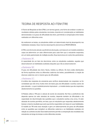 TEORIA DE RESPOSTA AO ITEM (TRI)
A Teoria de Resposta ao Item (TRI) é, em termos gerais, uma forma de analisar e avaliar os
resultados obtidos pelos estudantes nos testes, levando em consideração as habilidades
demonstradas e os graus de dificuldade dos itens, permitindo a comparação entre testes
realizados em diferentes anos.
Ao realizarem os testes, os estudantes obtêm um determinado nível de desempenho nas
habilidades testadas. Esse nível de desempenho denomina-se PROFICIÊNCIA.
A TRI é uma forma de calcular a proficiência alcançada, com base em um modelo estatístico
capaz de determinar um valor diferenciado para cada item que o estudante respondeu
em um teste padronizado de múltipla escolha. Essa teoria leva em conta três parâmetros:
• Parâmetro "A"
A capacidade de um item de discriminar, entre os estudantes avaliados, aqueles que
desenvolveram as habilidades avaliadas daqueles que não as desenvolveram.
• Parâmetro "B"
O grau de dificuldade dos itens: fáceis, médios ou difíceis. Os itens estão distribuídos
de forma equânime entre os diferentes cadernos de testes, possibilitando a criação de
diversos cadernos com o mesmo grau de dificuldade.
• Parâmetro "C"
A análise das respostas do estudante para verificar aleatoriedade nas respostas: se for
constatado que ele errou muitos itens de baixo grau de dificuldade e acertou outros de
grau elevado – o que é estatisticamente improvável –, o modelo deduz que ele respondeu
aleatoriamente às questões.
O Paebes utiliza a TRI para o cálculo de acerto do estudante. No final, a proficiência não
depende apenas do valor absoluto de acertos, depende também da dificuldade e da
capacidade de discriminação das questões que o estudante acertou e/ou errou. O valor
absoluto de acertos permitiria, em tese, que um estudante que respondeu aleatoriamente
tivesse o mesmo resultado que outro que tenha respondido com base em suas habilidades.
O modelo da TRI evita essa situação e gera um balanceamento de graus de dificuldade
entre as questões que compõem os diferentes cadernos e as habilidades avaliadas em
relação ao contexto escolar. Esse balanceamento permite a comparação dos resultados dos
estudantes ao longo do tempo e entre diferentes escolas.
20  Paebes 2012
 