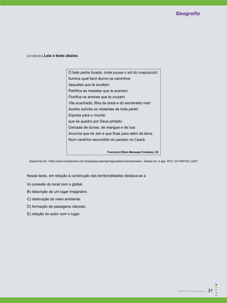 Geografia
(G110041E4) Leia o texto abaixo.
Ó bela pedra furada, onde pousa o sol do crepúsculo!
Ilumina qual farol diurno os caminhos
daqueles que te avultam.
Petrifica as mazelas que te acenam.
Florifica os amores que te cruzam.
Vila acanhada, filha da areia e do esmeraldo mar!
Acolhe solícita os visitantes de toda parte!
Espraia para o mundo
que és quadro por Deus pintado.
Cercada de dunas, de mangue e de luar.
Anuncia que és Jeri e que ficas para além da terra,
Num cantinho escondido do paraíso no Ceará.
Francisco Eliton Meneses Fortaleza, CE
Disponível em: <http://www.mundojovem.com.br/poesias-poemas/regionalismo/Jericoacoara>. Acesso em: 6 ago. 2012. (G110041E4_SUP)
Nesse texto, em relação à construção das territorialidades destaca-se a
A) conexão do local com o global.
B) descrição de um lugar imaginário.
C) destruição do meio ambiente.
D) formação de paisagens naturais.
E) relação do autor com o lugar.
Geografia
Revista Pedagógica  31
 