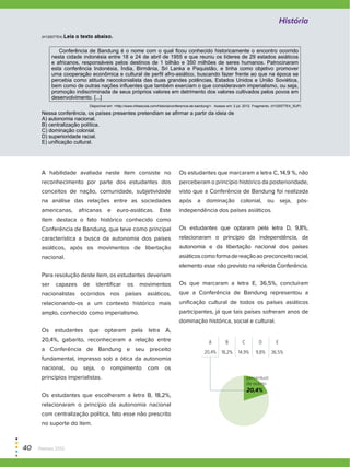 (H120077E4) Leia o texto abaixo.
Conferência de Bandung é o nome com o qual ficou conhecido historicamente o encontro ocorrido
nesta cidade indonésia entre 18 e 24 de abril de 1955 e que reuniu os líderes de 29 estados asiáticos
e africanos, responsáveis pelos destinos de 1 bilhão e 350 milhões de seres humanos. Patrocinaram
esta conferência Indonésia, Índia, Birmânia, Sri Lanka e Paquistão, e tinha como objetivo promover
uma cooperação econômica e cultural de perfil afro-asiático, buscando fazer frente ao que na época se
percebia como atitude neocolonialista das duas grandes potências, Estados Unidos e União Soviética,
bem como de outras nações influentes que também exerciam o que consideravam imperialismo, ou seja,
promoção indiscriminada de seus próprios valores em detrimento dos valores cultivados pelos povos em
desenvolvimento. [...]
Disponível em: <http://www.infoescola.com/historia/conferencia-de-bandung/>. Acesso em: 2 jul. 2012. Fragmento. (H120077E4_SUP)
Nessa conferência, os países presentes pretendiam se afirmar a partir da ideia de
A) autonomia nacional.
B) centralização política.
C) dominação colonial.
D) superioridade racial.
E) unificação cultural.
A habilidade avaliada neste item consiste no
reconhecimento por parte dos estudantes dos
conceitos de nação, comunidade, subjetividade
na análise das relações entre as sociedades
americanas, africanas e euro-asiáticas. Este
item destaca o fato histórico conhecido como
Conferência de Bandung, que teve como principal
característica a busca da autonomia dos países
asiáticos, após os movimentos de libertação
nacional.
Para resolução deste item, os estudantes deveriam
ser capazes de identificar os movimentos
nacionalistas ocorridos nos países asiáticos,
relacionando-os a um contexto histórico mais
amplo, conhecido como imperialismo.
Os estudantes que optaram pela letra A,
20,4%, gabarito, reconheceram a relação entre
a Conferência de Bandung e seu preceito
fundamental, impresso sob a ótica da autonomia
nacional, ou seja, o rompimento com os
princípios imperialistas.
Os estudantes que escolheram a letra B, 18,2%,
relacionaram o princípio da autonomia nacional
com centralização política, fato esse não prescrito
no suporte do item.
Os estudantes que marcaram a letra C, 14,9 %, não
perceberam o princípio histórico da posterioridade,
visto que a Conferência de Bandung foi realizada
após a dominação colonial, ou seja, pós-
independência dos países asiáticos.
Os estudantes que optaram pela letra D, 9,8%,
relacionaram o princípio da independência, da
autonomia e da libertação nacional dos países
asiáticoscomoformadereaçãoaopreconceitoracial,
elemento esse não previsto na referida Conferência.
Os que marcaram a letra E, 36,5%, concluíram
que a Conferência de Bandung representou a
unificação cultural de todos os países asiáticos
participantes, já que tais países sofreram anos de
dominação histórica, social e cultural.
20+80
A B C D E
20,4% 18,2% 14,9% 9,8% 36,5%
percentual
de acerto
20,4%
História
40  Paebes 2012
 
