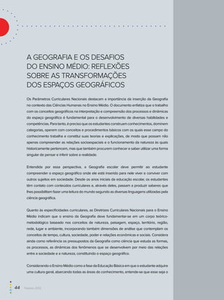 A Geografia e os desafios
do Ensino Médio: reflexões
sobre as transformações
dos espaços geográficos
Os Parâmetros Curriculares Nacionais destacam a importância da inserção da Geografia
no contexto das Ciências Humanas no Ensino Médio. O documento enfatiza que o trabalho
com os conceitos geográficos na interpretação e compreensão dos processos e dinâmicas
do espaço geográfico é fundamental para o desenvolvimento de diversas habilidades e
competências.Paratanto,éprecisoqueosestudantesconstruamconhecimentos,dominem
categorias, operem com conceitos e procedimentos básicos com os quais esse campo do
conhecimento trabalha e constitui suas teorias e explicações, de modo que possam não
apenas compreender as relações socioespaciais e o funcionamento da natureza às quais
historicamente pertencem, mas que também procurem conhecer e saber utilizar uma forma
singular de pensar e inferir sobre a realidade.
Entendida por essa perspectiva, a Geografia escolar deve permitir ao estudante
compreender o espaço geográfico onde ele está inserido para nele viver e conviver com
outros sujeitos em sociedade. Desde os anos iniciais da educação escolar, os estudantes
têm contato com conteúdos curriculares e, através deles, passam a produzir saberes que
lhes possibilitam fazer uma leitura do mundo segundo as diversas linguagens utilizadas pela
ciência geográfica.
Quanto às especificidades curriculares, as Diretrizes Curriculares Nacionais para o Ensino
Médio indicam que o ensino da Geografia deve fundamentar-se em um corpo teórico-
metodológico baseado nos conceitos de natureza, paisagem, espaço, território, região,
rede, lugar e ambiente, incorporando também dimensões de análise que contemplam os
conceitos de tempo, cultura, sociedade, poder e relações econômicas e sociais. Considera
ainda como referência os pressupostos da Geografia como ciência que estuda as formas,
os processos, as dinâmicas dos fenômenos que se desenvolvem por meio das relações
entre a sociedade e a natureza, constituindo o espaço geográfico.
ConsiderandooEnsinoMédiocomoafasedaEducaçãoBásicaemqueoestudanteadquire
uma cultura geral, abarcando todas as áreas do conhecimento, entende-se que esse seja o
44  Paebes 2012
 