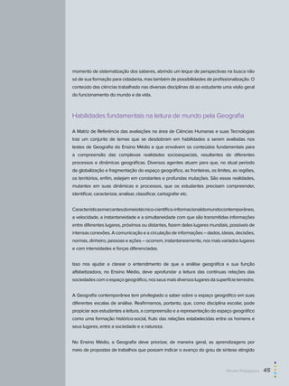 momento de sistematização dos saberes, abrindo um leque de perspectivas na busca não
só de sua formação para cidadania, mas também de possibilidades de profissionalização. O
conteúdo das ciências trabalhado nas diversas disciplinas dá ao estudante uma visão geral
do funcionamento do mundo e da vida.
Habilidades fundamentais na leitura de mundo pela Geografia
A Matriz de Referência das avaliações na área de Ciências Humanas e suas Tecnologias
traz um conjunto de temas que se desdobram em habilidades a serem avaliadas nos
testes de Geografia do Ensino Médio e que envolvem os conteúdos fundamentais para
a compreensão das complexas realidades socioespaciais, resultantes de diferentes
processos e dinâmicas geográficas. Diversos agentes atuam para que, no atual período
de globalização e fragmentação do espaço geográfico, as fronteiras, os limites, as regiões,
os territórios, enfim, estejam em constantes e profundas mutações. São essas realidades,
mutantes em suas dinâmicas e processos, que os estudantes precisam compreender,
identificar, caracterizar, analisar, classificar, cartografar etc.
Característicasmarcantesdomeiotécnico-científico-informacionaldomundocontemporâneo,
a velocidade, a instantaneidade e a simultaneidade com que são transmitidas informações
entre diferentes lugares, próximos ou distantes, fazem deles lugares mundiais, possíveis de
intensas conexões. A comunicação e a circulação de informações – dados, ideias, decisões,
normas, dinheiro, pessoas e ações – ocorrem, instantaneamente, nos mais variados lugares
e com intensidades e forças diferenciadas.
Isso nos ajudar a clarear o entendimento de que a análise geográfica e sua função
alfabetizadora, no Ensino Médio, deve aprofundar a leitura das contínuas relações das
sociedadescomoespaçogeográfico,nosseusmaisdiversoslugaresdasuperfícieterrestre.
A Geografia contemporânea tem privilegiado o saber sobre o espaço geográfico em suas
diferentes escalas de análise. Reafirmamos, portanto, que, como disciplina escolar, pode
propiciar aos estudantes a leitura, a compreensão e a representação do espaço geográfico
como uma formação histórico-social, fruto das relações estabelecidas entre os homens e
seus lugares, entre a sociedade e a natureza.
No Ensino Médio, a Geografia deve priorizar, de maneira geral, as aprendizagens por
meio de propostas de trabalhos que possam indicar o avanço do grau de síntese atingido
Revista Pedagógica  45
 
