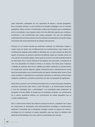 pelos estudantes, explicitados em sua capacidade de leituras e escritas geográficas.
Essa concepção assinala a crucial importância do trabalho pedagógico com os conceitos
geográficos. Dessa maneira, é fundamental a análise das interações que se estabelecem
entre as sociedades e seus espaços, assim como dos diferentes agentes que constituem,
transformam e são transformados pelo espaço geográfico. Daí uma das habilidades
importantesdeseremdesenvolvidaséadosestudantescompreenderemastransformações
promovidas pelo desenvolvimento de tecnologias informacionais.
Vivemos em um mundo marcado por profundas mudanças. As informações chegam a
nossas casas em tempo real, simultaneamente aos acontecimentos cujas imagens são
imediatamente captadas pelos satélites e difundidas por um vasto conjunto de diferentes
lugares. As pessoas, ao portarem aparelhos de telefonia celular, por exemplo, entram em
uma rede de comunicação rápida e móvel capaz de promover uma intensa fluidez territorial
da informação. Esse e outros fenômenos tecnológicos têm provocado a emergência de
uma nova perspectiva em relação ao tempo e ao espaço. Com todas essas mudanças,
o trabalho do professor deve formar cidadãos que saibam interpretar os acontecimentos
em escala local, nacional, regional e global, contribuindo para o entendimento do mundo
atual, das apropriações, usos e transformações dos lugares realizadas pelos homens. Deve
ainda considerar a capacidade de os estudantes articularem os diferentes conhecimentos
cotidianos, acadêmicos e escolares, produzindo com eles uma geografia de significados.
Dessa forma, promover uma constante associação entre o mundo vivido pelos estudantes,
permeado pela técnica, pela ciência e pela informação, e as transformações territoriais
é uma das estratégias para a aprendizagem a ser perseguida pelos professores de
Geografia no Ensino Médio. À medida que os estudantes constroem um conhecimento
de si mesmo, igualmente edificam um conhecimento do espaço geográfico que os
constitui cotidianamente.
Sem o conhecimento anterior dos históricos avanços da ciência, o estudante não é capaz
de compreender as associações entre desenvolvimento tecnológico e transformações
territoriais. É importante que os estudantes consigam associar os avanços em ciência e
tecnologia com as mudanças no espaço geográfico, para que façam as relações entre
diferentes territorialidades, seus usos, culturas e apropriações, por exemplo.
46  Paebes 2012
 