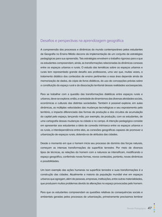 Desafios e perspectivas na aprendizagem geográfica
A compreensão dos processos e dinâmicas do mundo contemporâneo pelos estudantes
de Geografia no Ensino Médio decorre da implementação de um conjunto de estratégias
pedagógicas para sua apreensão. Tais estratégias envolvem o trabalho rigoroso para a que
os estudantes compreendam, ainda, as transformações relacionadas às dinâmicas conexas
entre os espaços urbanos e rurais. O estudo das temáticas sobre os espaços urbanos e
rurais tem representado grande desafio aos professores, uma vez que, muitas vezes, o
tratamento didático dos conteúdos de ensino pertinentes a essa área depende ainda da
memorização de dados, da cópia de livros didáticos, do uso de concepções prévias sobre
a constituição do espaço rural e da dissociação territorial dessas realidades socioespaciais.
Para se trabalhar com a questão das transformações dialéticas entre espaços rurais e
urbanos,deve-seexplorar,então,avariedadededinamismosdasdiversasatividadessociais,
econômicas e culturais das distintas sociedades. Também é possível explorar, em aulas
dinâmicas, as múltiplas velocidades das mudanças tecnológicas e seu espraiamento pelo
território, o impacto diferenciado das formas de produção e dos circuitos de acumulação
do capital pelo espaço, lançando mão, por exemplo, da produção, com os estudantes, de
uma cartografia dessas mudanças na cidade e no campo. A intenção pedagógica consiste
em apresentar aos estudantes a ideia de conexão intrínseca entre os espaços urbanos e
os rurais, a interdependência entre eles, as conexões geográficas capazes de promover a
urbanização de espaços rurais, dotando-os de atributos das cidades.
Desde o momento em que o homem inicia seu processo de domínio das forças naturais,
começam as intensas transformações da superfície terrestre. Por meio de diversos
tipos de técnicas, as relações do homem com a natureza se intensificam, modificando o
espaço geográfico, conferindo novas formas, novos conteúdos, portanto, novas dinâmicas
e possibilidades.
Um bom exemplo das ações humanas na superfície terrestre e suas transformações é a
construção das cidades. Atualmente a maioria da população mundial vive em espaços
urbanosqueagregam,alémdepessoas,empresas,instituições,entreoutrasmaterialidades,
que produzem muitos problemas devido às alterações no espaço provocadas pelo homem.
Para que os estudantes compreendam as questões relativas às consequências sociais e
ambientais geradas pelos processos de urbanização, primeiramente precisamos lembrar
Revista Pedagógica  47
 