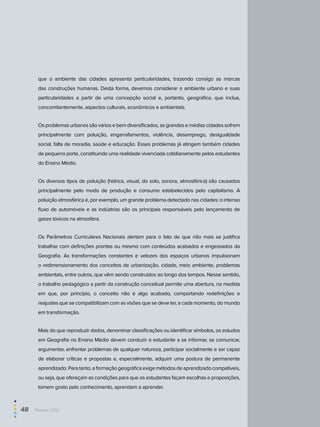que o ambiente das cidades apresenta particularidades, trazendo consigo as marcas
das construções humanas. Desta forma, devemos considerar o ambiente urbano e suas
particularidades a partir de uma concepção social e, portanto, geográfica, que inclua,
concomitantemente, aspectos culturais, econômicos e ambientais.
Osproblemasurbanossãováriosebemdiversificados,asgrandesemédiascidadessofrem
principalmente com poluição, engarrafamentos, violência, desemprego, desigualdade
social, falta de moradia, saúde e educação. Esses problemas já atingem também cidades
de pequeno porte, constituindo uma realidade vivenciada cotidianamente pelos estudantes
do Ensino Médio.
Os diversos tipos de poluição (hídrica, visual, do solo, sonora, atmosférica) são causados
principalmente pelo modo de produção e consumo estabelecidos pelo capitalismo. A
poluição atmosférica é, por exemplo, um grande problema detectado nas cidades: o intenso
fluxo de automóveis e as indústrias são os principais responsáveis pelo lançamento de
gases tóxicos na atmosfera.
Os Parâmetros Curriculares Nacionais alertam para o fato de que não mais se justifica
trabalhar com definições prontas ou mesmo com conteúdos acabados e engessados da
Geografia. As transformações constantes e velozes dos espaços urbanos impulsionam
o redimensionamento dos conceitos de urbanização, cidade, meio ambiente, problemas
ambientais, entre outros, que vêm sendo construídos ao longo dos tempos. Nesse sentido,
o trabalho pedagógico a partir da construção conceitual permite uma abertura, na medida
em que, por princípio, o conceito não é algo acabado, comportando redefinições e
reajustes que se compatibilizam com as visões que se deve ter, a cada momento, do mundo
em transformação.
Mais do que reproduzir dados, denominar classificações ou identificar símbolos, os estudos
em Geografia no Ensino Médio devem conduzir o estudante a se informar, se comunicar,
argumentar, enfrentar problemas de qualquer natureza, participar socialmente e ser capaz
de elaborar críticas e propostas e, especialmente, adquirir uma postura de permanente
aprendizado.Paratanto,aformaçãogeográficaexigemétodosdeaprendizadocompatíveis,
ou seja, que ofereçam as condições para que os estudantes façam escolhas e proposições,
tomem gosto pelo conhecimento, aprendam a aprender.
48  Paebes 2012
 