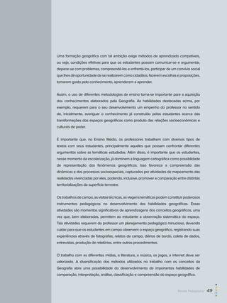 Uma formação geográfica com tal ambição exige métodos de aprendizado compatíveis,
ou seja, condições efetivas para que os estudantes possam comunicar-se e argumentar,
deparar-se com problemas, compreendê-los e enfrentá-los, participar de um convívio social
quelhesdêoportunidadedeserealizaremcomocidadãos,fazeremescolhaseproposições,
tomarem gosto pelo conhecimento, aprenderem a aprender.
Assim, o uso de diferentes metodologias de ensino torna-se importante para a aquisição
dos conhecimentos elaborados pela Geografia. As habilidades destacadas acima, por
exemplo, requerem para o seu desenvolvimento um empenho do professor no sentido
de, inicialmente, averiguar o conhecimento já construído pelos estudantes acerca das
transformações dos espaços geográficos como produto das relações socioeconômicas e
culturais de poder.
É importante que, no Ensino Médio, os professores trabalhem com diversos tipos de
textos com seus estudantes, principalmente aqueles que possam confrontar diferentes
argumentos sobre as temáticas estudadas. Além disso, é importante que os estudantes,
nesse momento da escolarização, já dominem a linguagem cartográfica como possiblidade
de representação dos fenômenos geográficos. Isso favorece a compreensão das
dinâmicas e dos processos socioespaciais, capturados por atividades de mapeamento das
realidades vivenciadas por eles, podendo, inclusive, promover a comparação entre distintas
territorializações da superfície terrestre.
Ostrabalhosdecampo,asvisitastécnicas,asviagenstemáticaspodemconstituirpoderosos
instrumentos pedagógicos no desenvolvimento das habilidades geográficas. Essas
atividades são momentos significativos de aprendizagens dos conceitos geográficos, uma
vez que, bem elaboradas, permitem ao estudante a observação sistemática do espaço.
Tais atividades requerem do professor um planejamento pedagógico minucioso, devendo
cuidar para que os estudantes em campo observem o espaço geográfico, registrando suas
experiências através de fotografias, relatos de campo, diários de bordo, coleta de dados,
entrevistas, produção de relatórios, entre outros procedimentos.
O trabalho com as diferentes mídias, a literatura, a música, os jogos, a internet deve ser
valorizado. A diversificação dos métodos utilizados no trabalho com os conceitos da
Geografia abre uma possibilidade do desenvolvimento de importantes habilidades de
comparação, interpretação, análise, classificação e compreensão do espaço geográfico.
Revista Pedagógica  49
 