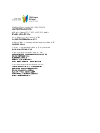 govErnAdor do ESTAdo do ESPíriTo SAnTo
JOsÉ ReNaTO CasaGRaNDe
vicE-govErnAdor do ESTAdo do ESPíriTo SAnTo
GIVaLDO VIeIRa Da sILVa
SEcrETário do ESTAdo dA EdUcAção
KLINGeR MaRCOs baRbOsa aLVes
SUBSEcrETário dE ESTAdo dE PlAnEJAmEnTo E AvAliAção
eDUaRDO MaLINI
gErEnTE dE informAção E AvAliAção EdUcAcionAl
aLINe eLIsa COTTa D`ÁVILa
SUBgErÊnciA dE AvAliAção EdUcAcionAl
MaRIa aDeLaIDe TÂMaRa aLVes (sUbGeReNTe)
DeNIse MORaes e sILVa
GLORIeTe CaRNIeLLI
MaRILDa sURLO GRaCIOTTI
sILVIa MaRIa PIRes De CaRVaLHO LeITe
SUBgErÊnciA dE ESTATíSTicA EdUcAcionAl
DeNIse PeReIRa Da sILVa (sUbGeReNTe)
aNa PaULa aPaReCIDa RaIMUNDO
DaNIeL seRaFIM GROssI DIas
eLZIMaR sObRaL sCaRaMUssa
MONICa KeLLeY bOTTONI De sOUZa
MONIQUe MaRINHO NOIa
 