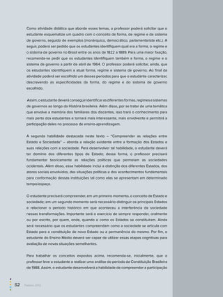 Como atividade didática que aborde esses temas, o professor poderá solicitar que o
estudante esquematize um quadro com o conceito de forma, de regime e de sistema
de governo, seguido de exemplos (monárquico, democrático, parlamentarista etc.). A
seguir, poderá ser pedido que os estudantes identifiquem qual era a forma, o regime e
o sistema de governo no Brasil entre os anos de 1822 a 1889. Para uma maior fixação,
recomenda-se pedir que os estudantes identifiquem também a forma, o regime e o
sistema de governo a partir de abril de 1964. O professor poderá solicitar, ainda, que
os estudantes identifiquem a atual forma, regime e sistema de governo. Ao final da
atividade poderá ser escolhido um desses períodos para que o estudante caracterizar,
descrevendo as especificidades da forma, do regime e do sistema de governo
escolhido.
Assim,oestudantedeveráconseguiridentificarasdiferentesformas,regimesesistemas
de governos ao longo da História brasileira. Além disso, por se tratar de uma temática
que envolve a memória dos familiares dos discentes, isso trará o conhecimento para
mais perto dos estudantes e tornará mais interessante, mais envolvente e permitirá a
participação deles no processo de ensino-aprendizagem.
A segunda habilidade destacada neste texto – “Compreender as relações entre
Estado e Sociedade” – aborda a relação existente entre a formação dos Estados e
suas relações com a sociedade. Para desenvolver tal habilidade, o estudante deverá
ter domínio dos diferentes tipos de Estado; dessa forma, o professor precisará
fundamentar teoricamente as relações políticas que permeiam as sociedades
ocidentais. Além disso, essa habilidade inclui a distinção dos diferentes Estados, dos
atores sociais envolvidos, das situações políticas e dos acontecimentos fundamentais
para conformação dessas instituições tal como elas se apresentam em determinado
tempo/espaço.
O estudante precisará compreender, em um primeiro momento, o conceito de Estado e
sociedade; em um segundo momento será necessário distinguir os principais Estados
e relacionar o período histórico em que aconteceu a interferência da sociedade
nessas transformações. Importante será o exercício de sempre responder, oralmente
ou por escrito, por quem, onde, quando e como os Estados se constituíram. Ainda
será necessário que os estudantes compreendam como a sociedade se articula com
Estado para a constituição de novo Estado ou a permanência do mesmo. Por fim, o
estudante do Ensino Médio deverá ser capaz de utilizar essas etapas cognitivas para
avaliação de novas situações semelhantes.
Para trabalhar os conceitos expostos acima, recomenda-se, inicialmente, que o
professor leve o estudante a realizar uma análise do período da Constituição Brasileira
de 1988. Assim, o estudante desenvolverá a habilidade de compreender a participação
52  Paebes 2012
 